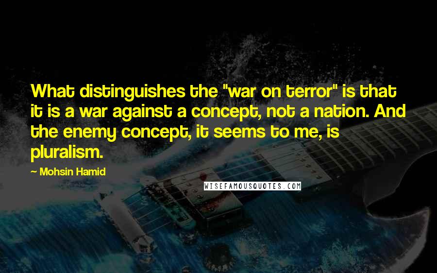 Mohsin Hamid Quotes: What distinguishes the "war on terror" is that it is a war against a concept, not a nation. And the enemy concept, it seems to me, is pluralism.