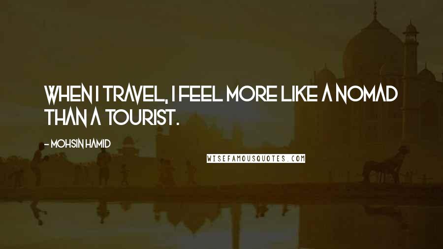 Mohsin Hamid Quotes: When I travel, I feel more like a nomad than a tourist.
