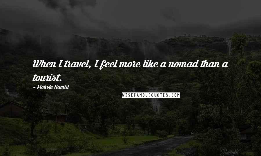 Mohsin Hamid Quotes: When I travel, I feel more like a nomad than a tourist.