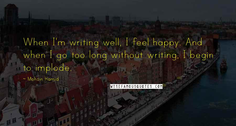 Mohsin Hamid Quotes: When I'm writing well, I feel happy. And when I go too long without writing, I begin to implode.