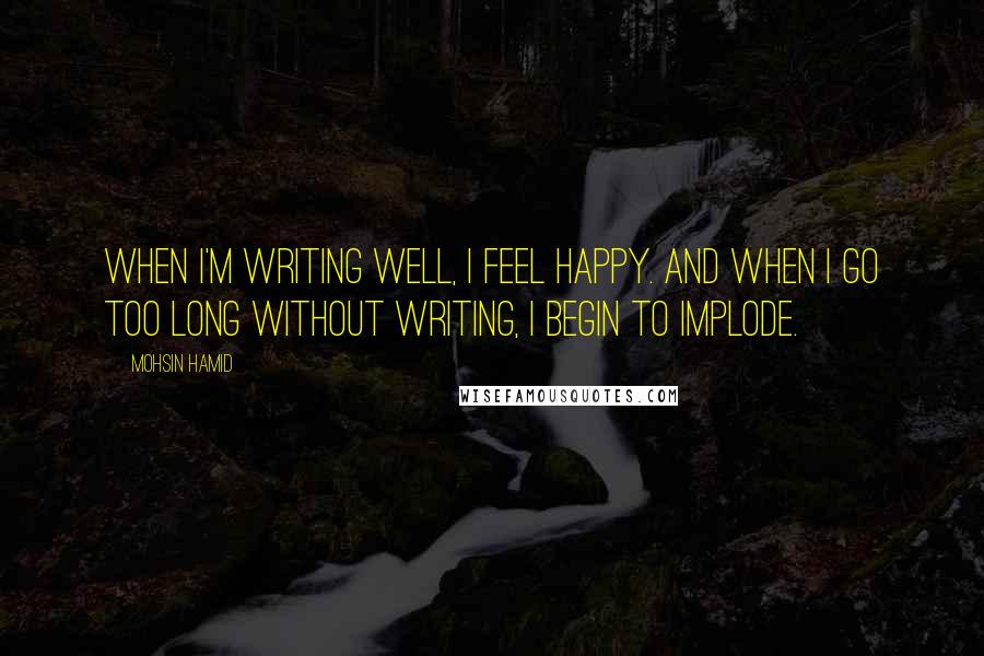 Mohsin Hamid Quotes: When I'm writing well, I feel happy. And when I go too long without writing, I begin to implode.