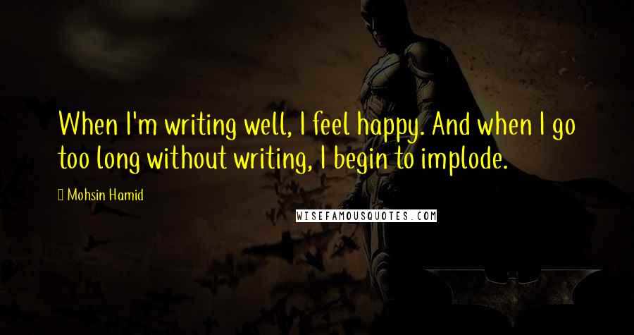 Mohsin Hamid Quotes: When I'm writing well, I feel happy. And when I go too long without writing, I begin to implode.