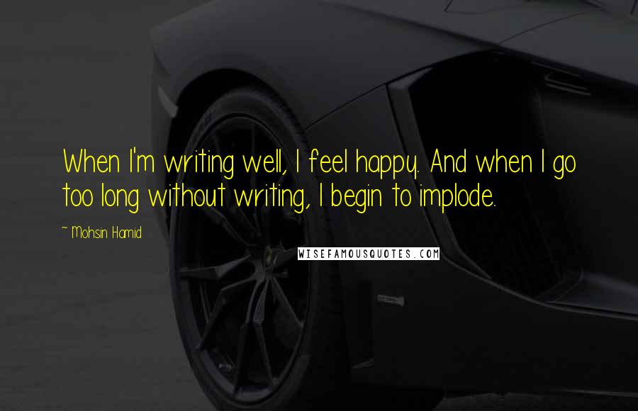 Mohsin Hamid Quotes: When I'm writing well, I feel happy. And when I go too long without writing, I begin to implode.