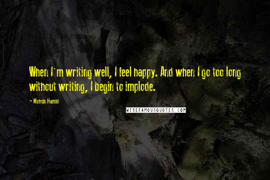 Mohsin Hamid Quotes: When I'm writing well, I feel happy. And when I go too long without writing, I begin to implode.