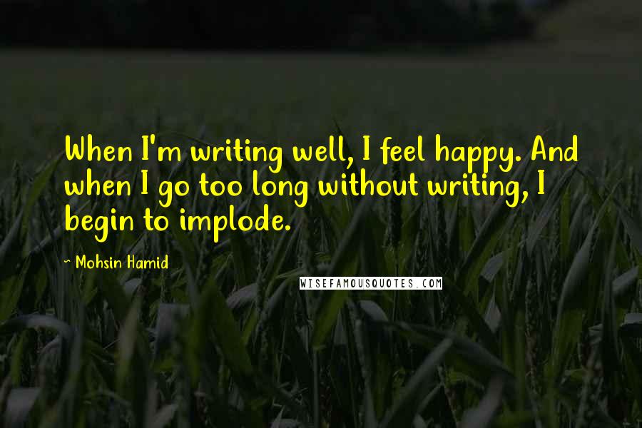 Mohsin Hamid Quotes: When I'm writing well, I feel happy. And when I go too long without writing, I begin to implode.