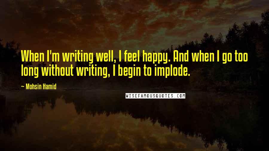 Mohsin Hamid Quotes: When I'm writing well, I feel happy. And when I go too long without writing, I begin to implode.