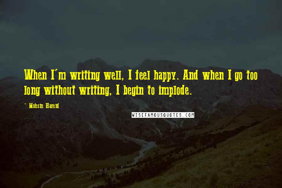 Mohsin Hamid Quotes: When I'm writing well, I feel happy. And when I go too long without writing, I begin to implode.
