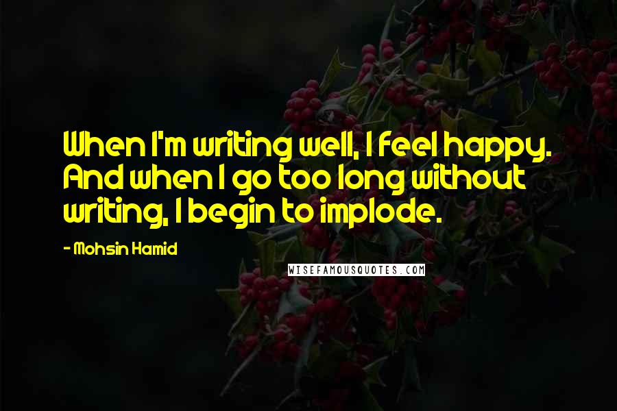 Mohsin Hamid Quotes: When I'm writing well, I feel happy. And when I go too long without writing, I begin to implode.