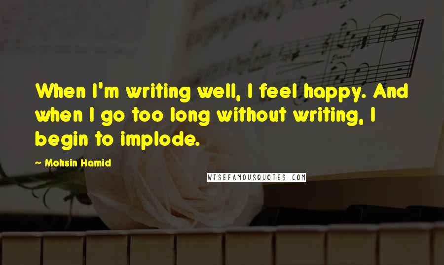 Mohsin Hamid Quotes: When I'm writing well, I feel happy. And when I go too long without writing, I begin to implode.