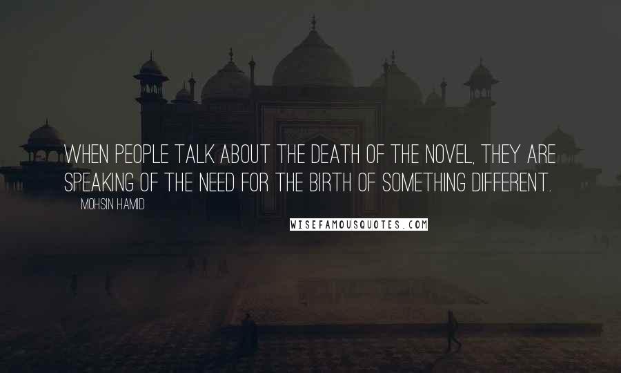 Mohsin Hamid Quotes: When people talk about the death of the novel, they are speaking of the need for the birth of something different.