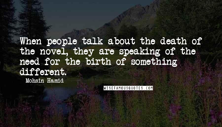 Mohsin Hamid Quotes: When people talk about the death of the novel, they are speaking of the need for the birth of something different.