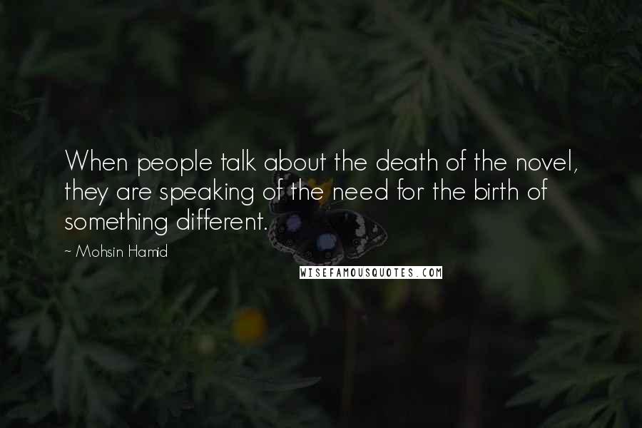 Mohsin Hamid Quotes: When people talk about the death of the novel, they are speaking of the need for the birth of something different.