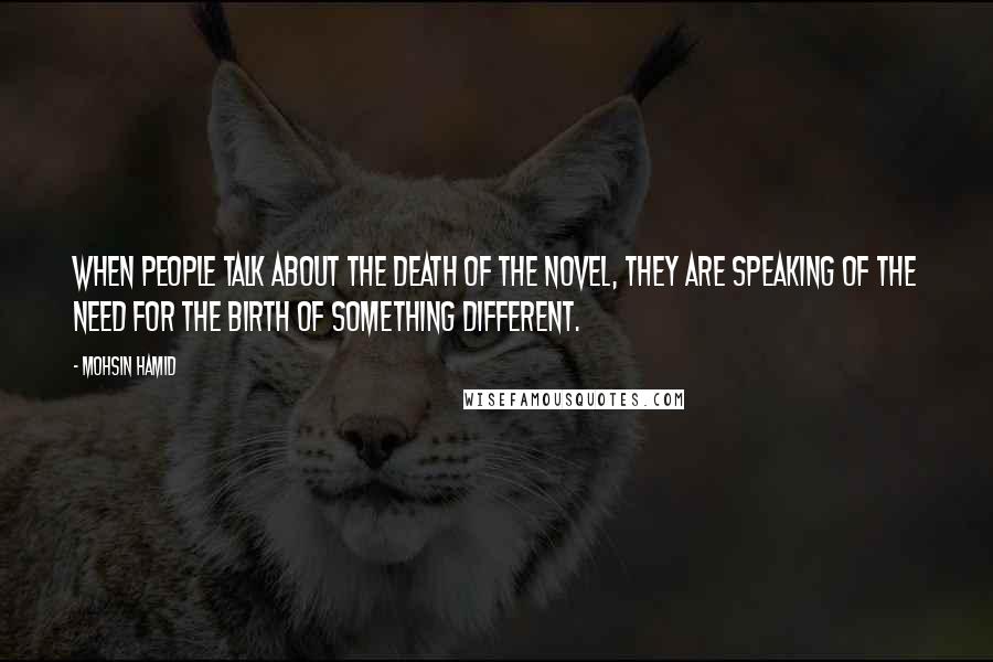 Mohsin Hamid Quotes: When people talk about the death of the novel, they are speaking of the need for the birth of something different.