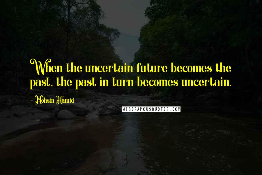 Mohsin Hamid Quotes: When the uncertain future becomes the past, the past in turn becomes uncertain.