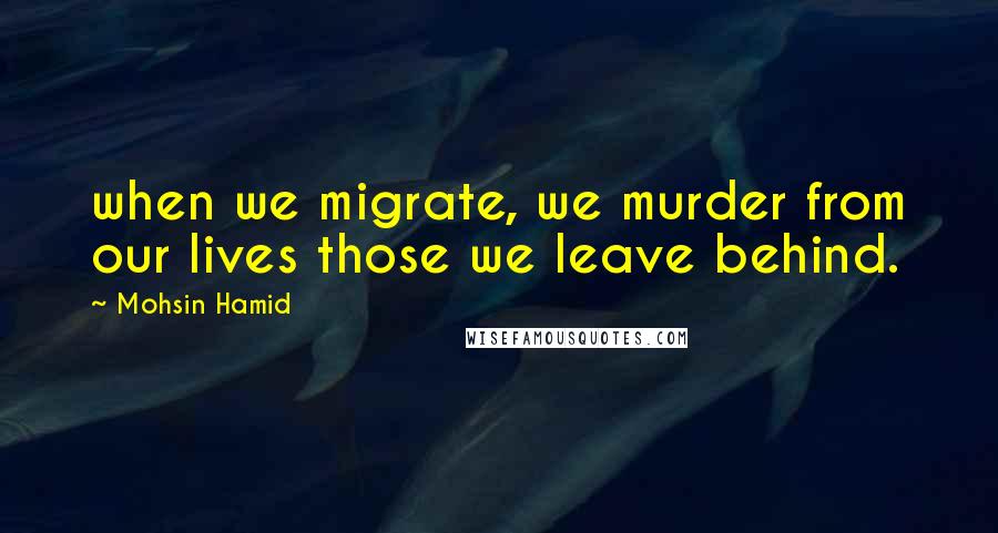 Mohsin Hamid Quotes: when we migrate, we murder from our lives those we leave behind.