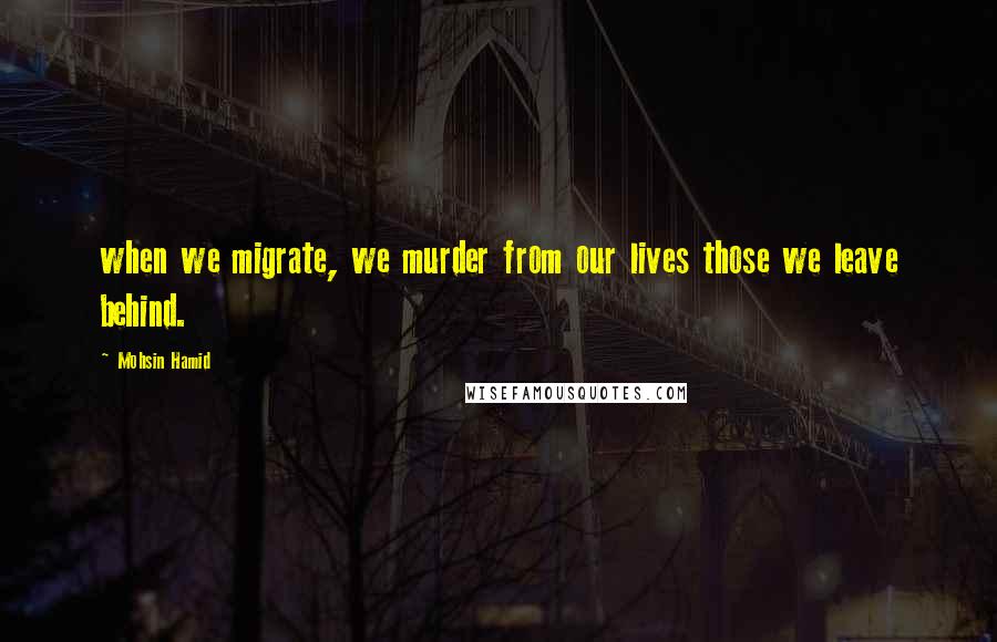 Mohsin Hamid Quotes: when we migrate, we murder from our lives those we leave behind.