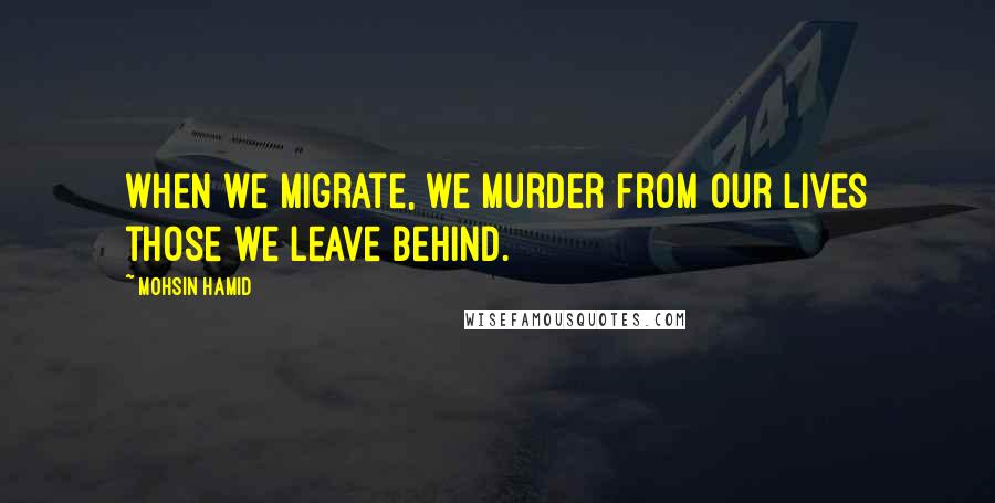 Mohsin Hamid Quotes: when we migrate, we murder from our lives those we leave behind.