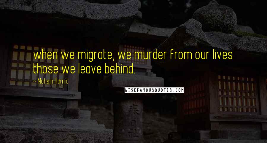 Mohsin Hamid Quotes: when we migrate, we murder from our lives those we leave behind.