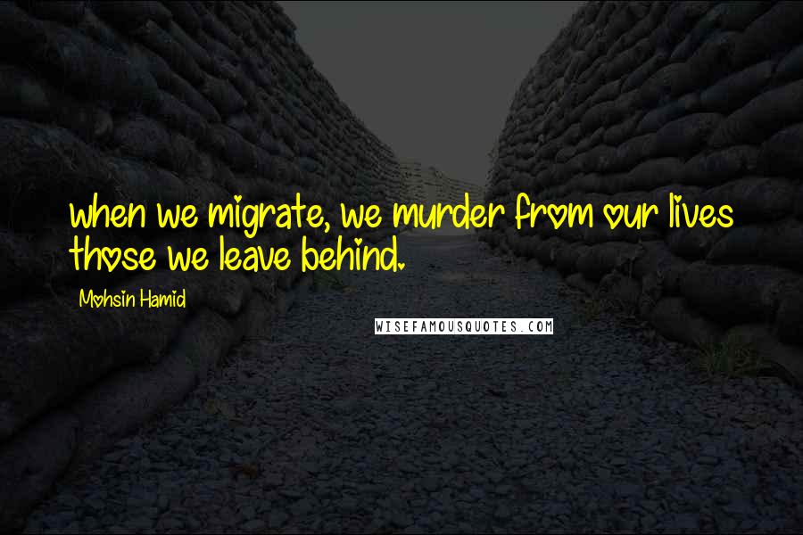 Mohsin Hamid Quotes: when we migrate, we murder from our lives those we leave behind.