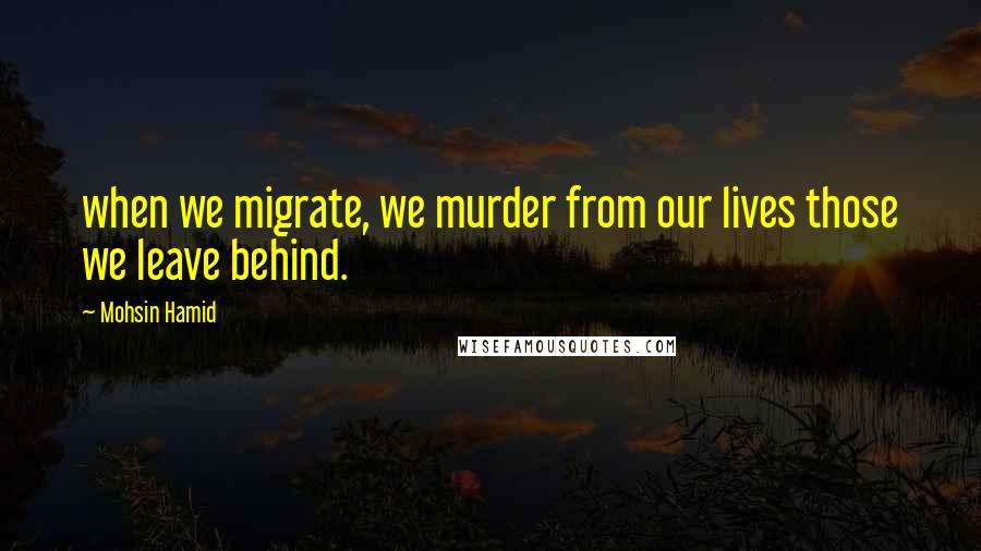 Mohsin Hamid Quotes: when we migrate, we murder from our lives those we leave behind.