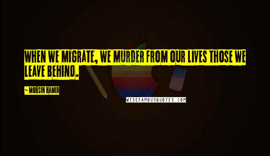 Mohsin Hamid Quotes: when we migrate, we murder from our lives those we leave behind.