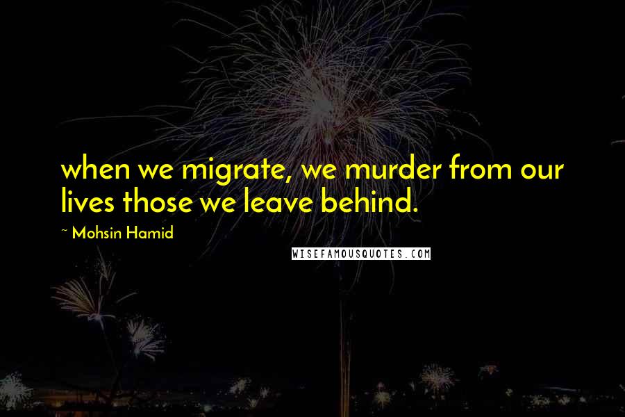 Mohsin Hamid Quotes: when we migrate, we murder from our lives those we leave behind.