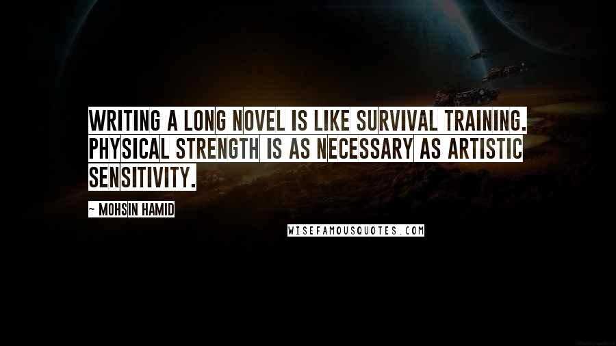 Mohsin Hamid Quotes: Writing a long novel is like survival training. Physical strength is as necessary as artistic sensitivity.