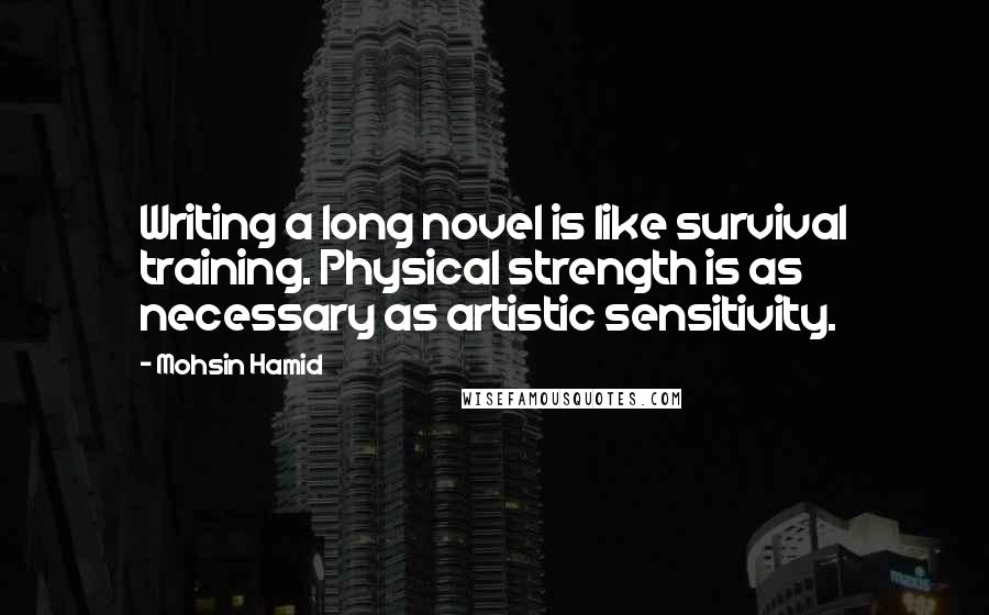 Mohsin Hamid Quotes: Writing a long novel is like survival training. Physical strength is as necessary as artistic sensitivity.