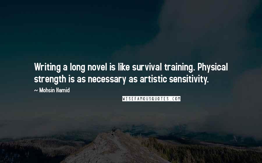 Mohsin Hamid Quotes: Writing a long novel is like survival training. Physical strength is as necessary as artistic sensitivity.