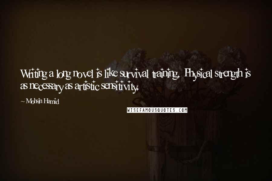 Mohsin Hamid Quotes: Writing a long novel is like survival training. Physical strength is as necessary as artistic sensitivity.