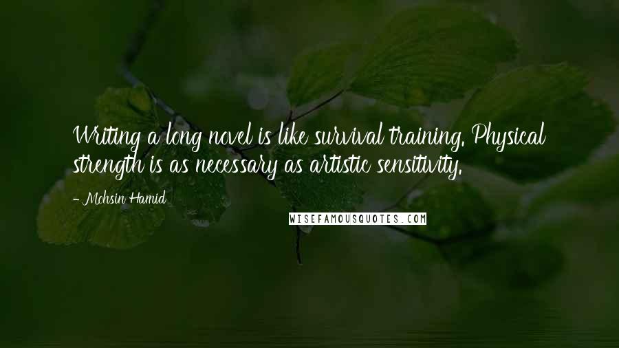 Mohsin Hamid Quotes: Writing a long novel is like survival training. Physical strength is as necessary as artistic sensitivity.