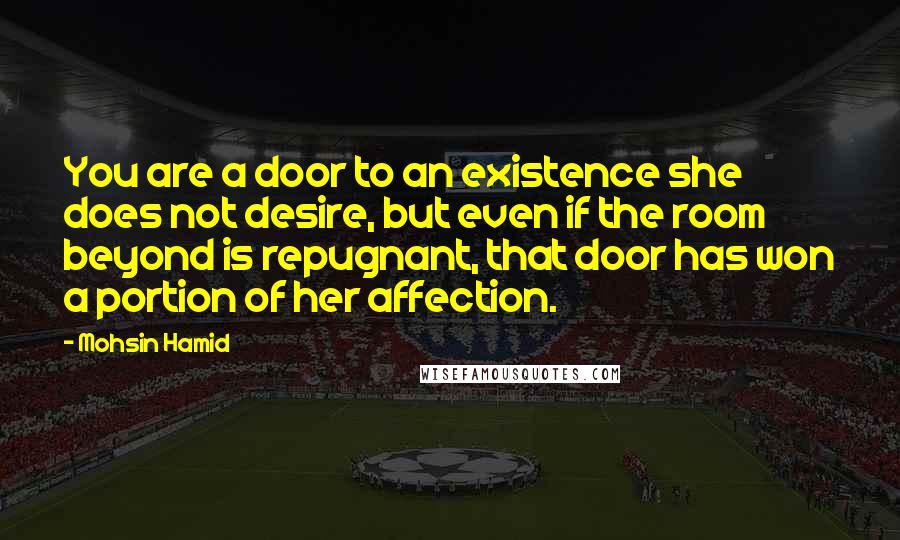 Mohsin Hamid Quotes: You are a door to an existence she does not desire, but even if the room beyond is repugnant, that door has won a portion of her affection.