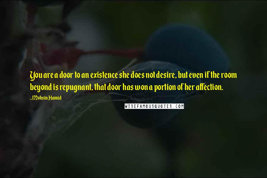 Mohsin Hamid Quotes: You are a door to an existence she does not desire, but even if the room beyond is repugnant, that door has won a portion of her affection.