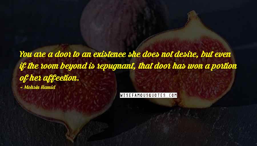 Mohsin Hamid Quotes: You are a door to an existence she does not desire, but even if the room beyond is repugnant, that door has won a portion of her affection.