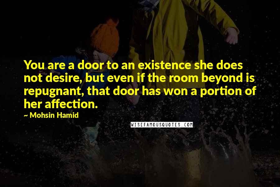 Mohsin Hamid Quotes: You are a door to an existence she does not desire, but even if the room beyond is repugnant, that door has won a portion of her affection.