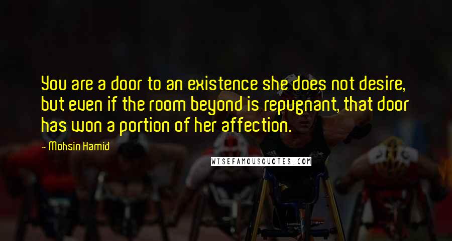 Mohsin Hamid Quotes: You are a door to an existence she does not desire, but even if the room beyond is repugnant, that door has won a portion of her affection.