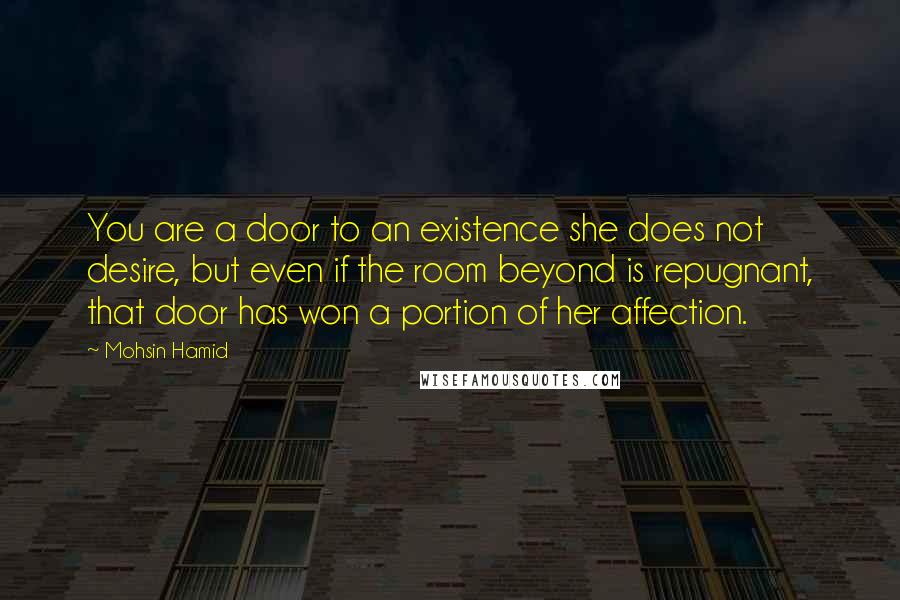 Mohsin Hamid Quotes: You are a door to an existence she does not desire, but even if the room beyond is repugnant, that door has won a portion of her affection.