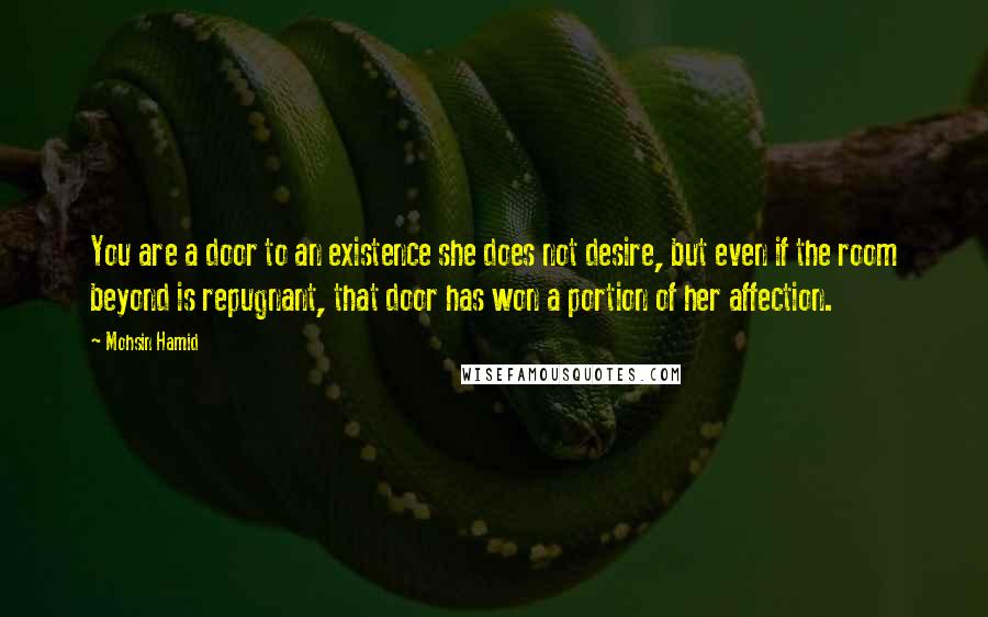 Mohsin Hamid Quotes: You are a door to an existence she does not desire, but even if the room beyond is repugnant, that door has won a portion of her affection.