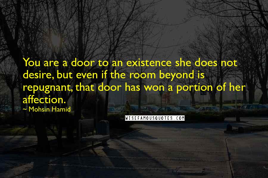 Mohsin Hamid Quotes: You are a door to an existence she does not desire, but even if the room beyond is repugnant, that door has won a portion of her affection.