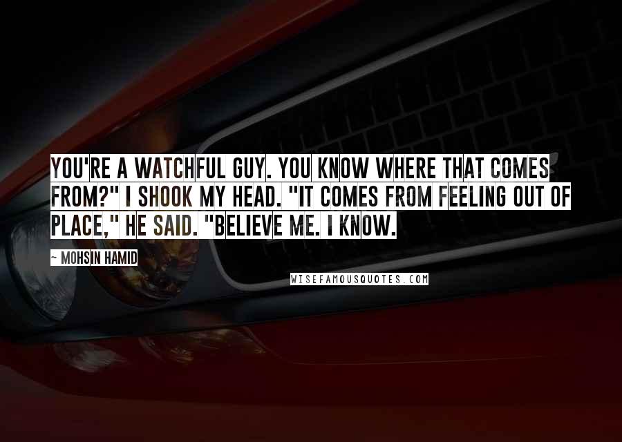 Mohsin Hamid Quotes: You're a watchful guy. you know where that comes from?" I shook my head. "It comes from feeling out of place," he said. "Believe me. I know.