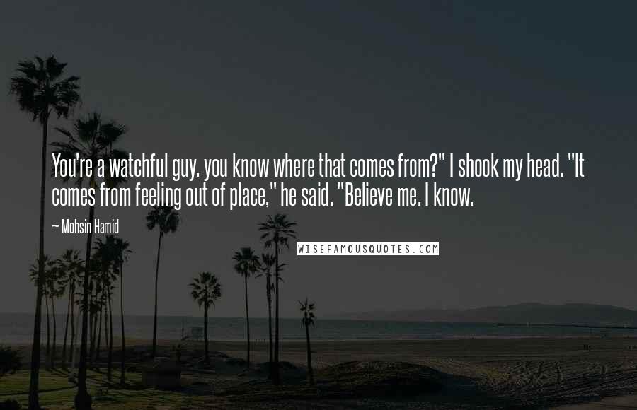 Mohsin Hamid Quotes: You're a watchful guy. you know where that comes from?" I shook my head. "It comes from feeling out of place," he said. "Believe me. I know.