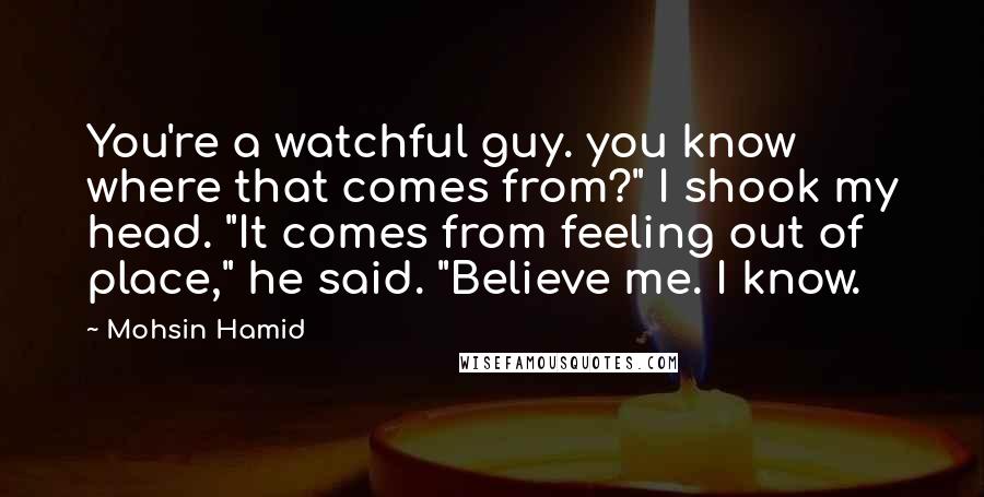 Mohsin Hamid Quotes: You're a watchful guy. you know where that comes from?" I shook my head. "It comes from feeling out of place," he said. "Believe me. I know.