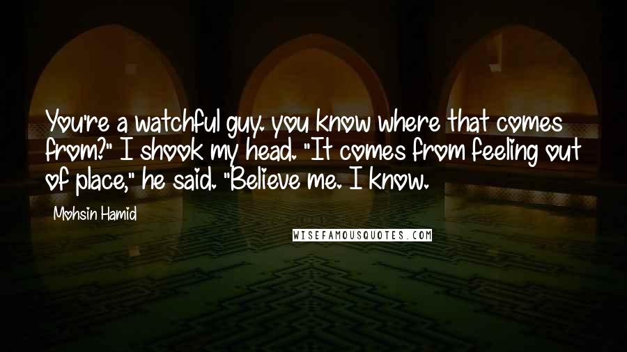 Mohsin Hamid Quotes: You're a watchful guy. you know where that comes from?" I shook my head. "It comes from feeling out of place," he said. "Believe me. I know.