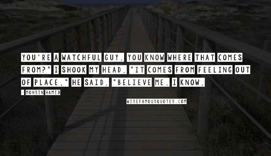 Mohsin Hamid Quotes: You're a watchful guy. you know where that comes from?" I shook my head. "It comes from feeling out of place," he said. "Believe me. I know.