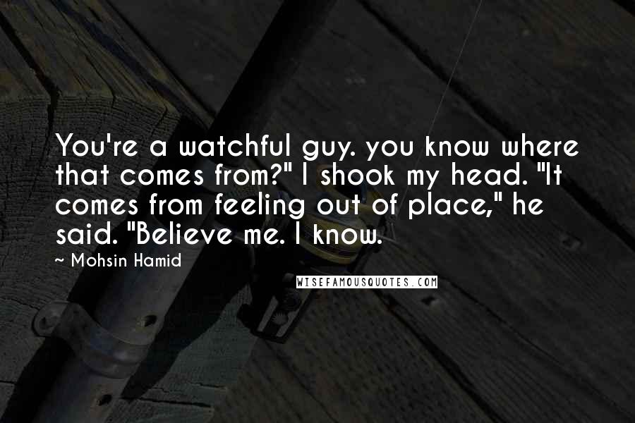 Mohsin Hamid Quotes: You're a watchful guy. you know where that comes from?" I shook my head. "It comes from feeling out of place," he said. "Believe me. I know.