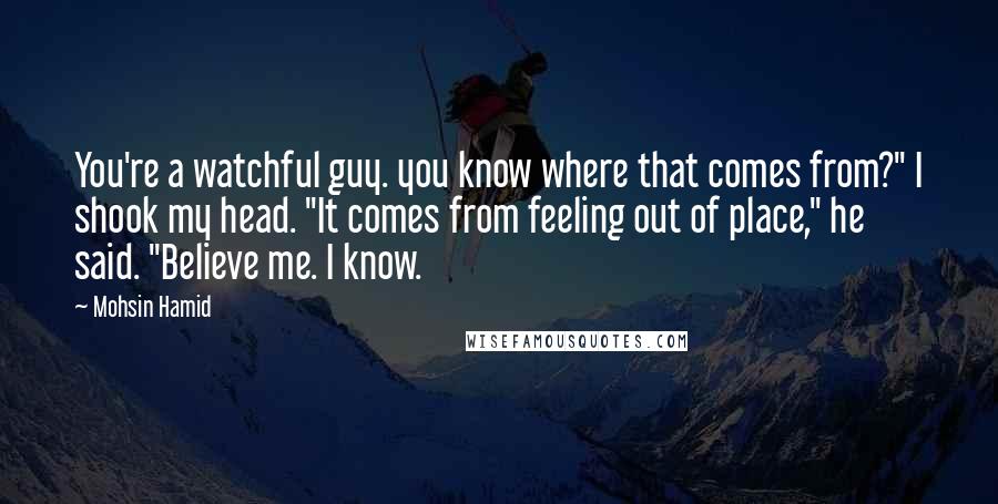 Mohsin Hamid Quotes: You're a watchful guy. you know where that comes from?" I shook my head. "It comes from feeling out of place," he said. "Believe me. I know.