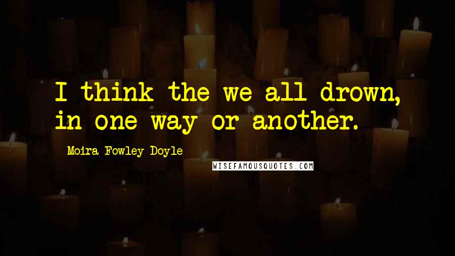 Moira Fowley-Doyle Quotes: I think the we all drown, in one way or another.