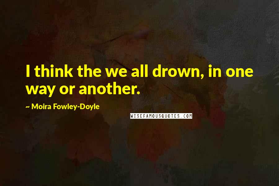 Moira Fowley-Doyle Quotes: I think the we all drown, in one way or another.
