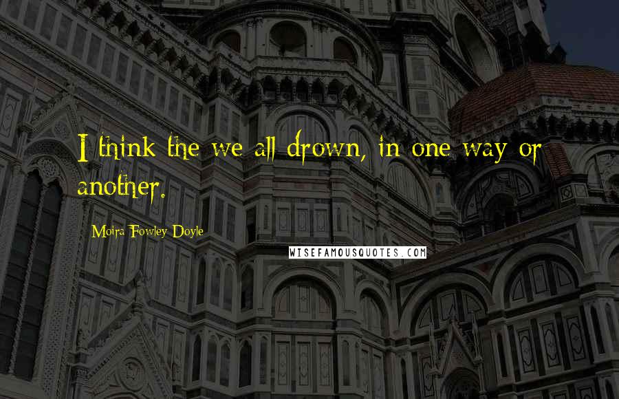 Moira Fowley-Doyle Quotes: I think the we all drown, in one way or another.