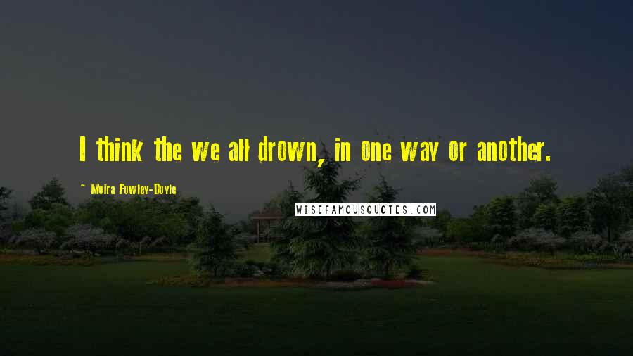 Moira Fowley-Doyle Quotes: I think the we all drown, in one way or another.
